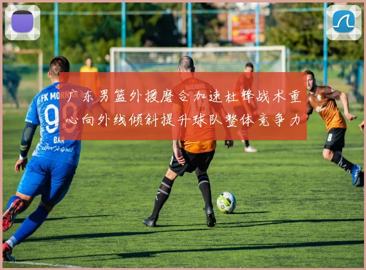 广东男篮外援磨合加速杜锋战术重心向外线倾斜提升球队整体竞争力